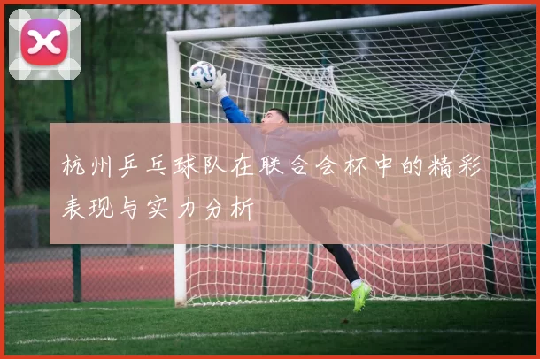 杭州乒乓球队在联合会杯中的精彩表现与实力分析