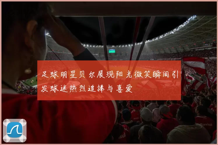 足球明星贝尔展现阳光微笑瞬间引发球迷热烈追捧与喜爱