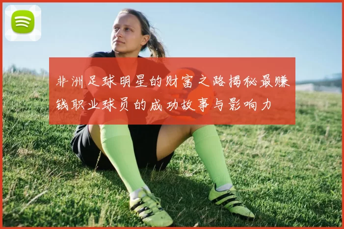 非洲足球明星的财富之路揭秘最赚钱职业球员的成功故事与影响力
