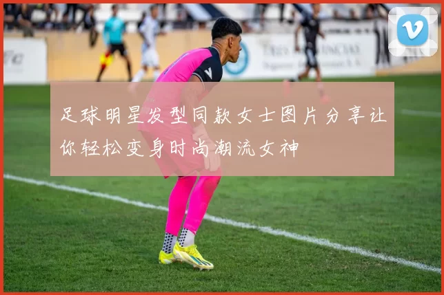 足球明星发型同款女士图片分享让你轻松变身时尚潮流女神