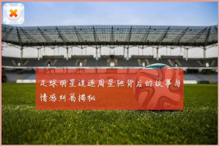 足球明星追逐周星驰背后的故事与情感纠葛揭秘