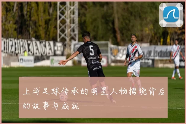上海足球传承的明星人物揭晓背后的故事与成就
