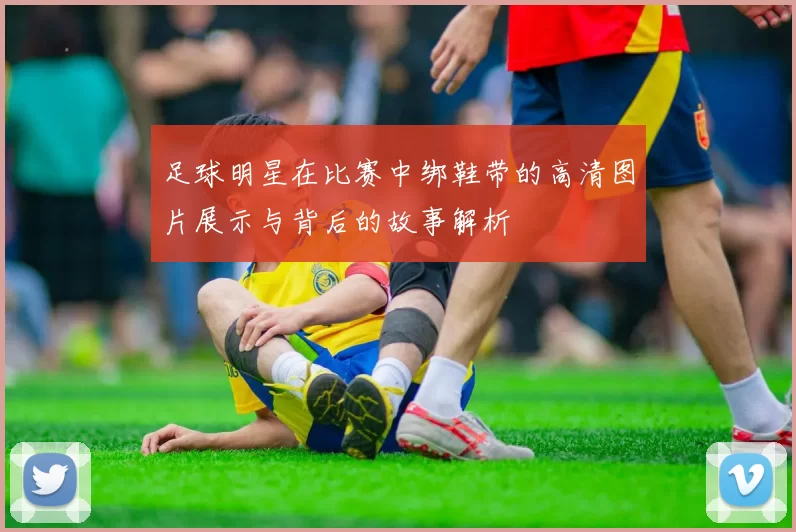 足球明星在比赛中绑鞋带的高清图片展示与背后的故事解析