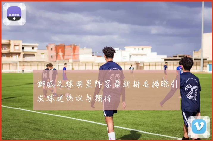 挪威足球明星阵容最新排名揭晓引发球迷热议与期待