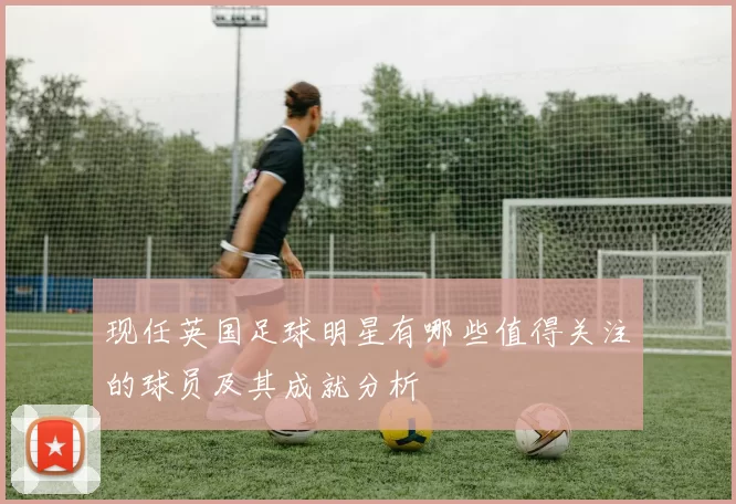 现任英国足球明星有哪些值得关注的球员及其成就分析