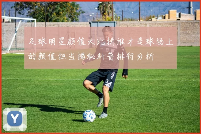 足球明星颜值大比拼谁才是球场上的颜值担当揭秘科普排行分析