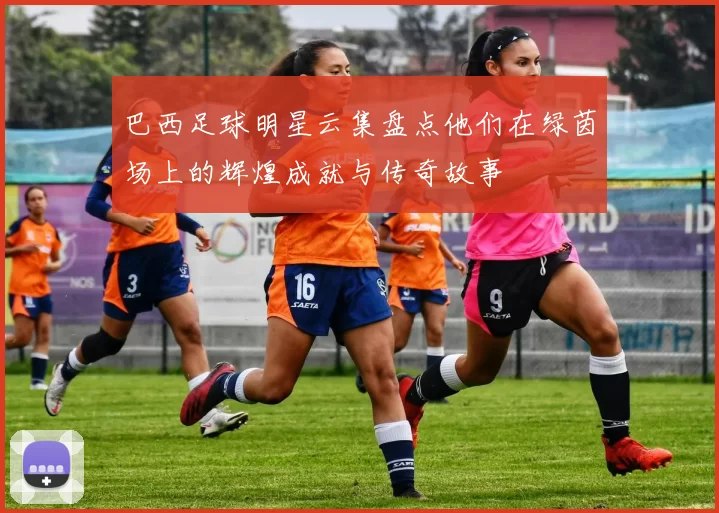 巴西足球明星云集盘点他们在绿茵场上的辉煌成就与传奇故事