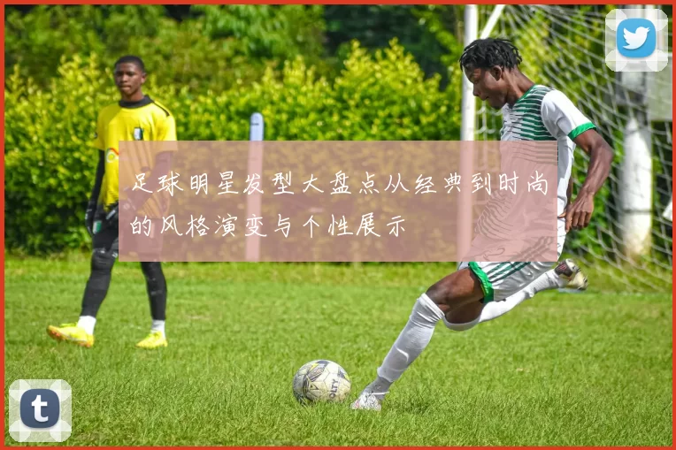 足球明星发型大盘点从经典到时尚的风格演变与个性展示