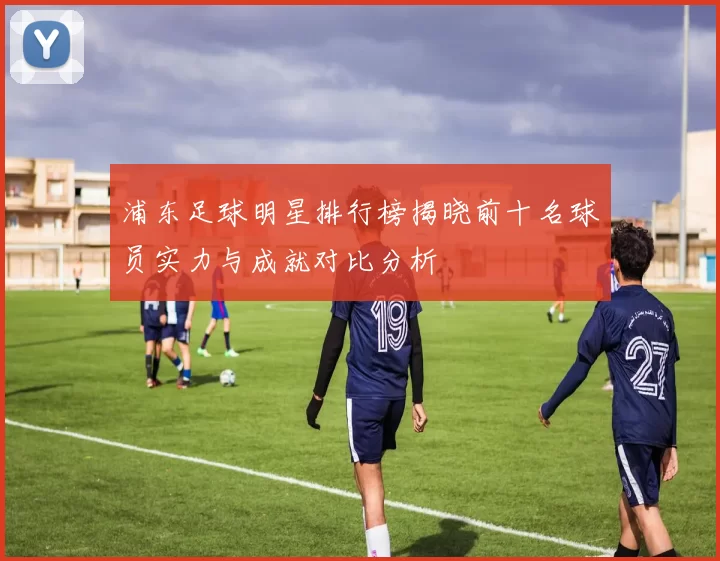 浦东足球明星排行榜揭晓前十名球员实力与成就对比分析
