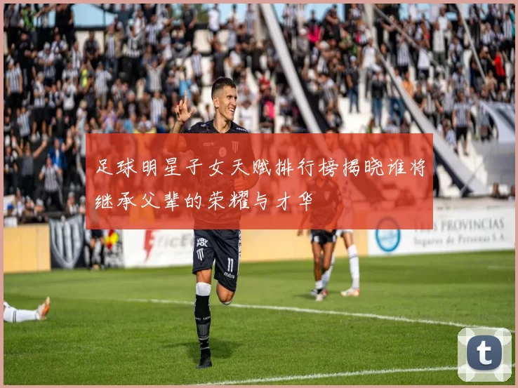 足球明星子女天赋排行榜揭晓谁将继承父辈的荣耀与才华