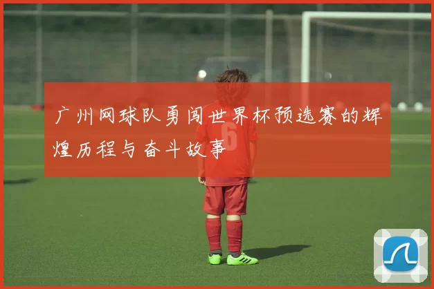 广州网球队勇闯世界杯预选赛的辉煌历程与奋斗故事
