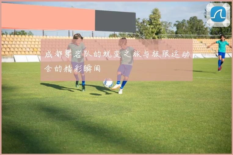 成都攀岩队的蜕变之旅与极限运动会的精彩瞬间
