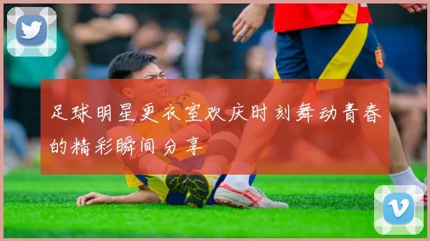 足球明星更衣室欢庆时刻舞动青春的精彩瞬间分享