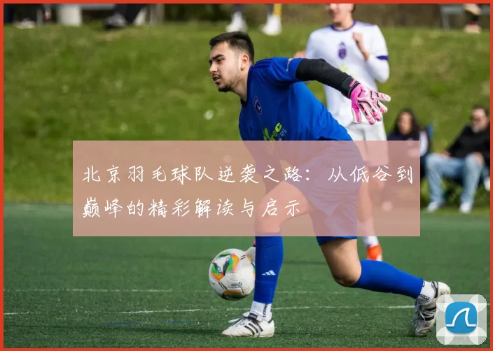 北京羽毛球队逆袭之路：从低谷到巅峰的精彩解读与启示