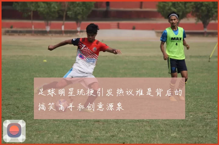 足球明星玩梗引发热议谁是背后的搞笑高手和创意源泉