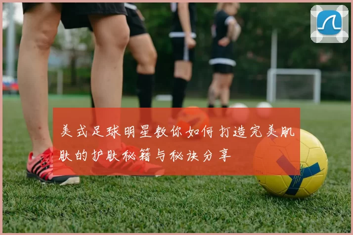 美式足球明星教你如何打造完美肌肤的护肤秘籍与秘诀分享