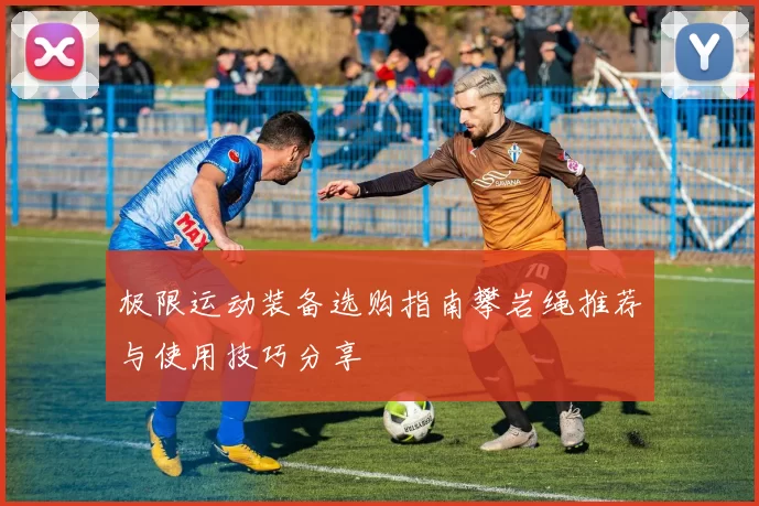 极限运动装备选购指南攀岩绳推荐与使用技巧分享