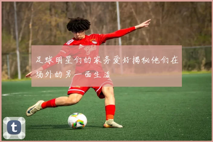 足球明星们的家务爱好揭秘他们在场外的另一面生活