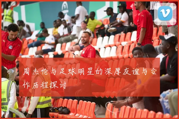 周杰伦与足球明星的深厚友谊与合作历程探讨