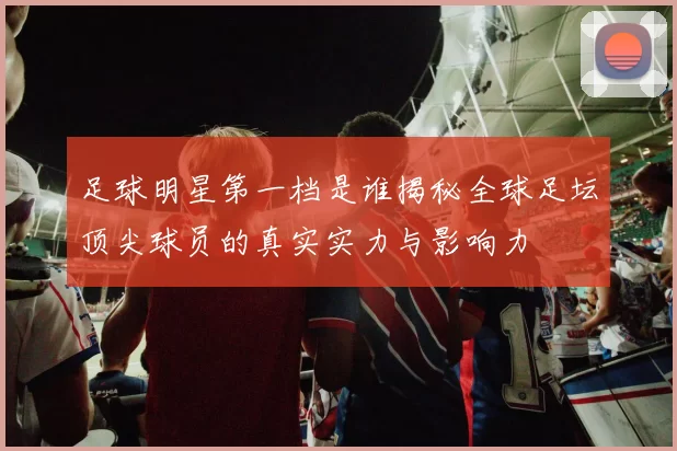 足球明星第一档是谁揭秘全球足坛顶尖球员的真实实力与影响力