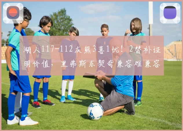 湖人117-112灰熊3喜1忧！2替补证明价值，里弗斯东契奇兼容难兼容