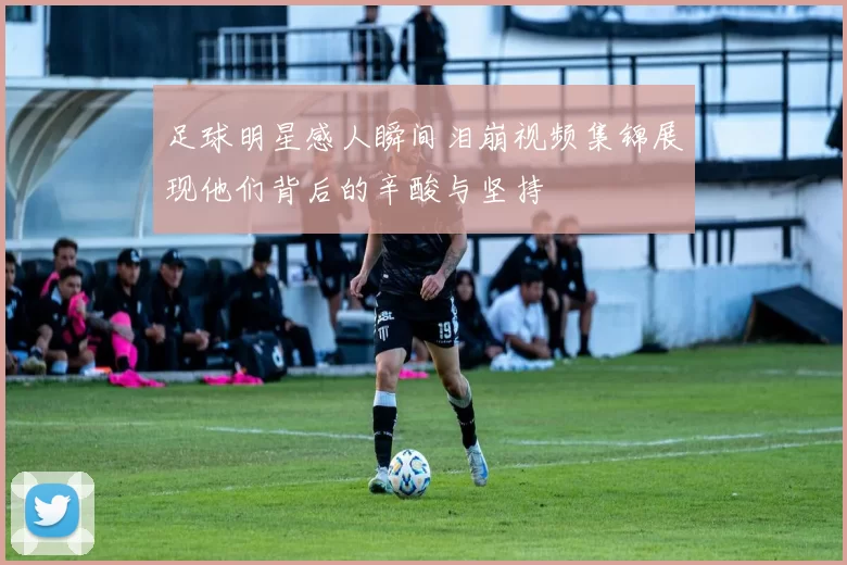 足球明星感人瞬间泪崩视频集锦展现他们背后的辛酸与坚持