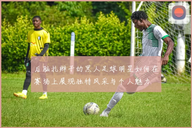 后脑扎辫子的黑人足球明星如何在赛场上展现独特风采与个人魅力