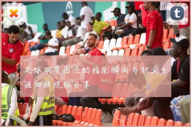 足球明星图兰的精彩瞬间与职业生涯回顾视频分享