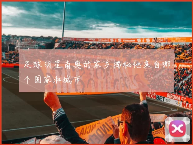 足球明星南奥的家乡揭秘他来自哪个国家和城市