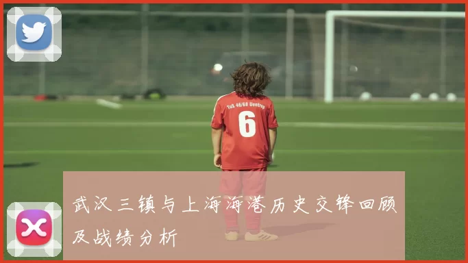 武汉三镇与上海海港历史交锋回顾及战绩分析