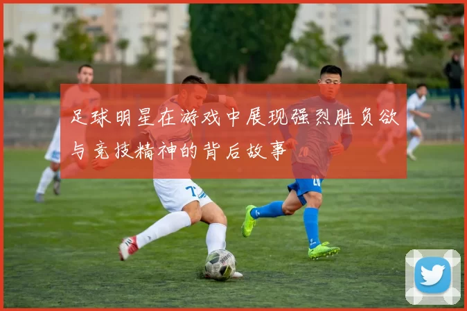 足球明星在游戏中展现强烈胜负欲与竞技精神的背后故事