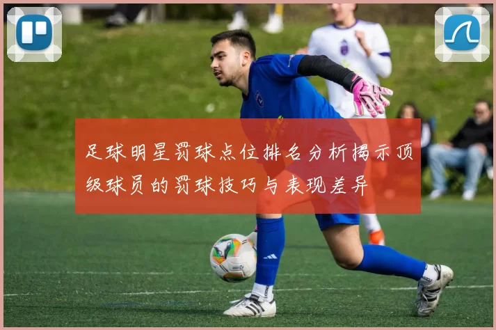 足球明星罚球点位排名分析揭示顶级球员的罚球技巧与表现差异