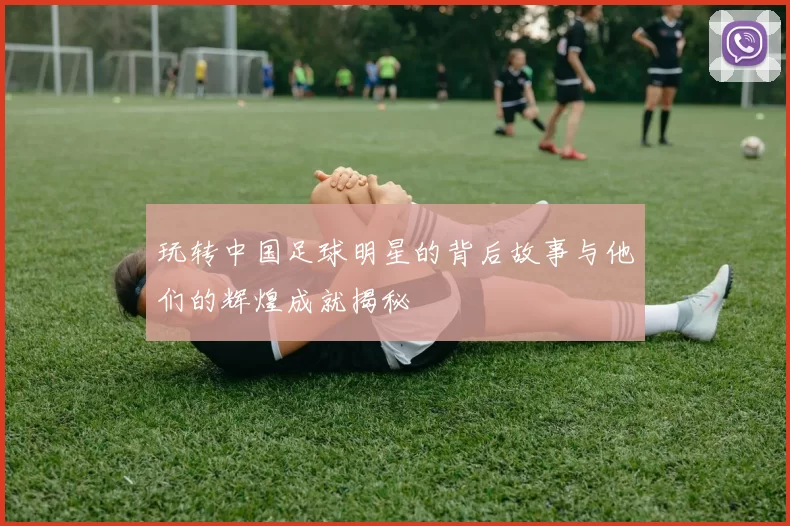 玩转中国足球明星的背后故事与他们的辉煌成就揭秘