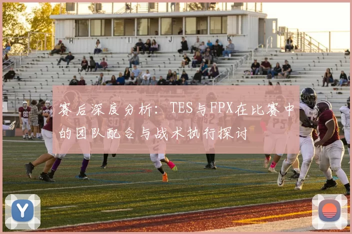 赛后深度分析：TES与FPX在比赛中的团队配合与战术执行探讨