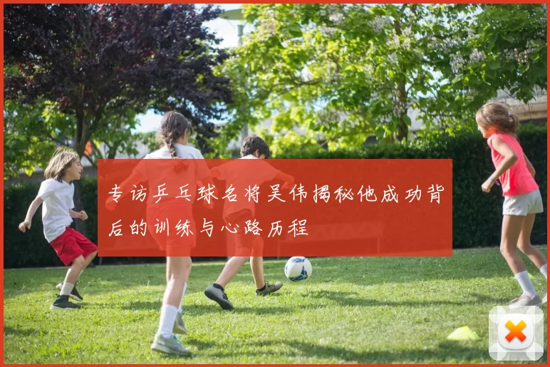 专访乒乓球名将吴伟揭秘他成功背后的训练与心路历程