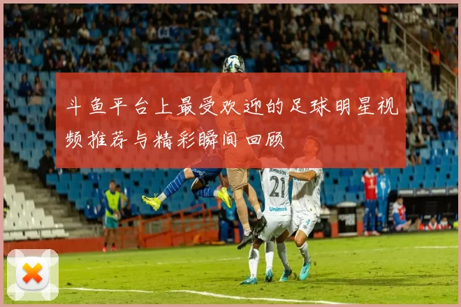 斗鱼平台上最受欢迎的足球明星视频推荐与精彩瞬间回顾