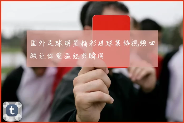 国外足球明星精彩进球集锦视频回顾让你重温经典瞬间