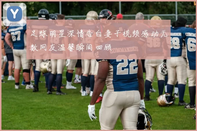 足球明星深情告白妻子视频感动无数网友温馨瞬间回顾