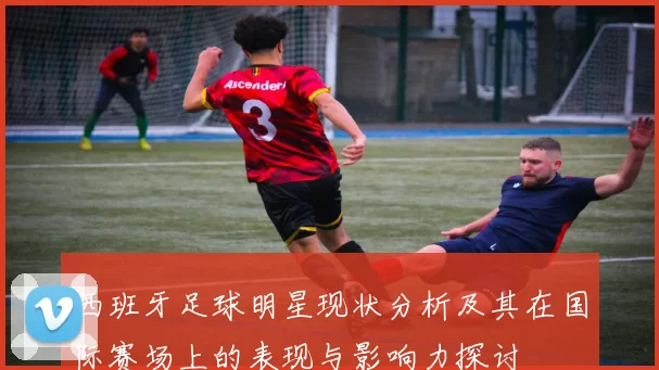 西班牙足球明星现状分析及其在国际赛场上的表现与影响力探讨
