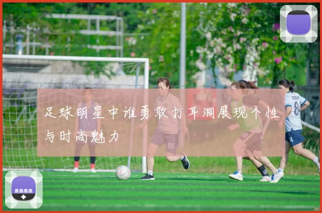 足球明星中谁勇敢打耳洞展现个性与时尚魅力