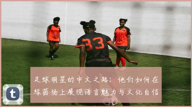 足球明星的中文之路：他们如何在绿茵场上展现语言魅力与文化自信