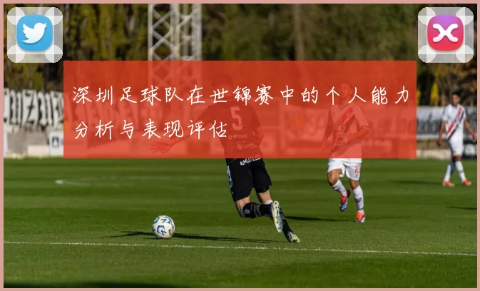 深圳足球队在世锦赛中的个人能力分析与表现评估
