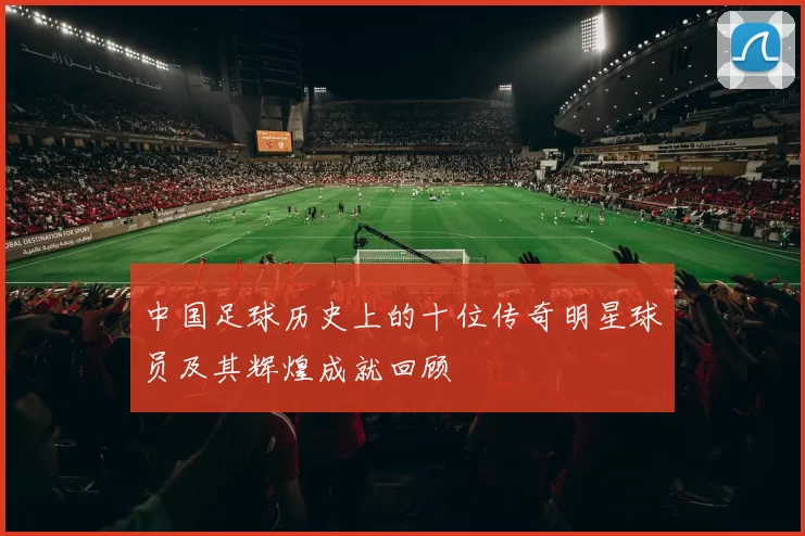 中国足球历史上的十位传奇明星球员及其辉煌成就回顾
