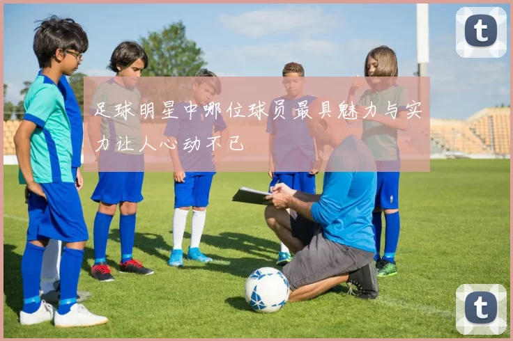 足球明星中哪位球员最具魅力与实力让人心动不已